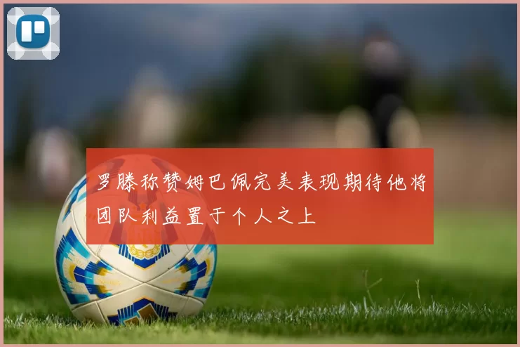 罗滕称赞姆巴佩完美表现期待他将团队利益置于个人之上