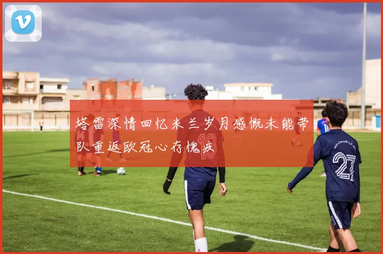 塔雷深情回忆米兰岁月感慨未能带队重返欧冠心存愧疚