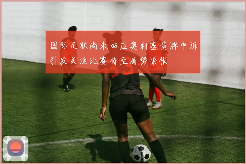 国际足联尚未回应奥利塞黄牌申诉引发关注比赛将至局势紧张
