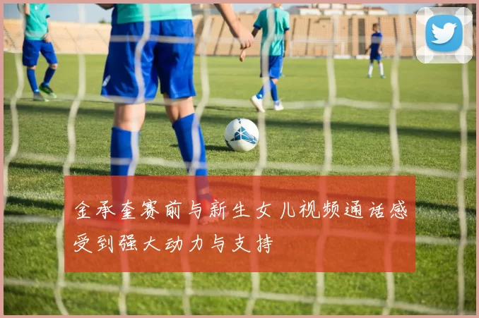 金承奎赛前与新生女儿视频通话感受到强大动力与支持