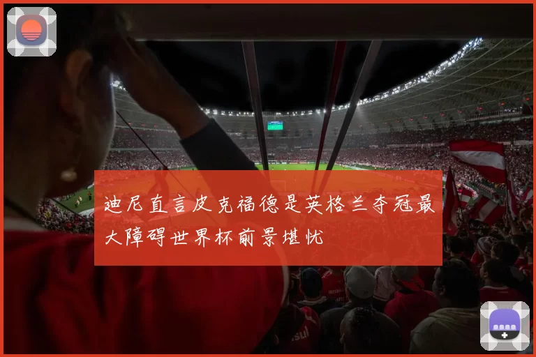迪尼直言皮克福德是英格兰夺冠最大障碍世界杯前景堪忧