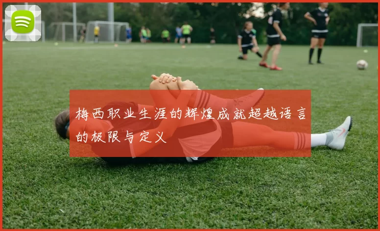 梅西职业生涯的辉煌成就超越语言的极限与定义